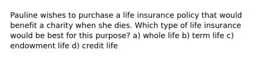 Pauline wishes to purchase a life insurance policy that would benefit a charity when she dies. Which type of life insurance would be best for this purpose? a) whole life b) term life c) endowment life d) credit life