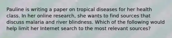 Pauline is writing a paper on tropical diseases for her health class. In her online research, she wants to find sources that discuss malaria and river blindness. Which of the following would help limit her Internet search to the most relevant sources?