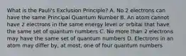 What is the Pauli's Exclusion Principle? A. No 2 electrons can have the same Principal Quantum Number B. An atom cannot have 2 electrons in the same energy level or orbital that have the same set of quantum numbers C. No more than 2 electrons may have the same set of quantum numbers D. Electrons in an atom may differ by, at most, one of four quantum numbers