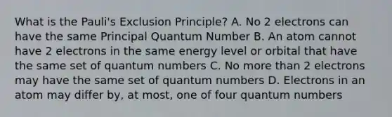 What is the Pauli's Exclusion Principle? A. No 2 electrons can have the same Principal Quantum Number B. An atom cannot have 2 electrons in the same energy level or orbital that have the same set of quantum numbers C. No more than 2 electrons may have the same set of quantum numbers D. Electrons in an atom may differ by, at most, one of four quantum numbers