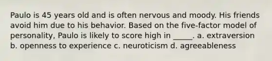 Paulo is 45 years old and is often nervous and moody. His friends avoid him due to his behavior. Based on the five-factor model of personality, Paulo is likely to score high in _____. a. extraversion b. openness to experience c. neuroticism d. agreeableness