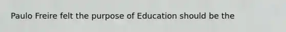 Paulo Freire felt the purpose of Education should be the