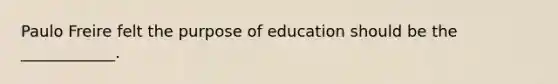 Paulo Freire felt the purpose of education should be the ____________.