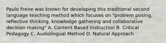 Paulo Freire was known for developing this traditional second language teaching method which focuses on "problem posing, reflective thinking, knowledge gathering and collaborative decision making" A. Content Based Instruction B. Critical Pedagogy C. Audiolingual Method D. Natural Approach