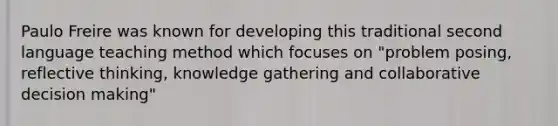 Paulo Freire was known for developing this traditional second language teaching method which focuses on "problem posing, reflective thinking, knowledge gathering and collaborative decision making"