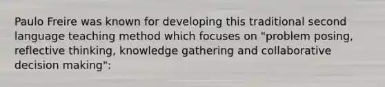 Paulo Freire was known for developing this traditional second language teaching method which focuses on "problem posing, reflective thinking, knowledge gathering and collaborative <a href='https://www.questionai.com/knowledge/kuI1pP196d-decision-making' class='anchor-knowledge'>decision making</a>":