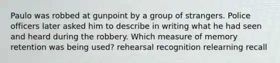 Paulo was robbed at gunpoint by a group of strangers. Police officers later asked him to describe in writing what he had seen and heard during the robbery. Which measure of memory retention was being used? rehearsal recognition relearning recall