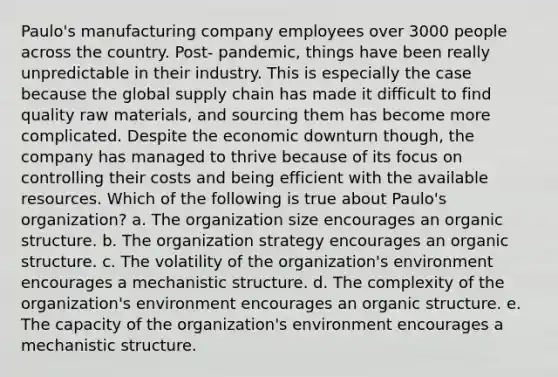 Paulo's manufacturing company employees over 3000 people across the country. Post- pandemic, things have been really unpredictable in their industry. This is especially the case because the global supply chain has made it difficult to find quality raw materials, and sourcing them has become more complicated. Despite the economic downturn though, the company has managed to thrive because of its focus on controlling their costs and being efficient with the available resources. Which of the following is true about Paulo's organization? a. The organization size encourages an organic structure. b. The organization strategy encourages an organic structure. c. The volatility of the organization's environment encourages a mechanistic structure. d. The complexity of the organization's environment encourages an organic structure. e. The capacity of the organization's environment encourages a mechanistic structure.