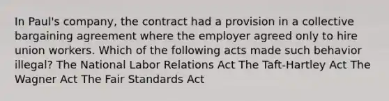 In Paul's company, the contract had a provision in a collective bargaining agreement where the employer agreed only to hire union workers. Which of the following acts made such behavior illegal? The National Labor Relations Act The Taft-Hartley Act The Wagner Act The Fair Standards Act