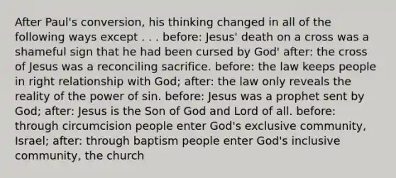 After Paul's conversion, his thinking changed in all of the following ways except . . . before: Jesus' death on a cross was a shameful sign that he had been cursed by God' after: the cross of Jesus was a reconciling sacrifice. before: the law keeps people in right relationship with God; after: the law only reveals the reality of the power of sin. before: Jesus was a prophet sent by God; after: Jesus is the Son of God and Lord of all. before: through circumcision people enter God's exclusive community, Israel; after: through baptism people enter God's inclusive community, the church