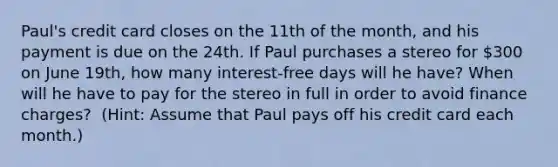 Paul's credit card closes on the 11th of the​ month, and his payment is due on the 24th. If Paul purchases a stereo for​ 300 on June 19​th, how many​ interest-free days will he​ have? When will he have to pay for the stereo in full in order to avoid finance​ charges? ​ (Hint​: Assume that Paul pays off his credit card each​ month.)