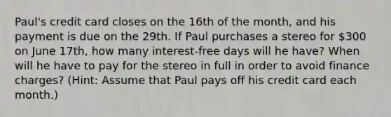 Paul's credit card closes on the 16th of the​ month, and his payment is due on the 29th. If Paul purchases a stereo for​ 300 on June 17th, how many​ interest-free days will he​ have? When will he have to pay for the stereo in full in order to avoid finance​ charges?​ (Hint​: Assume that Paul pays off his credit card each​ month.)