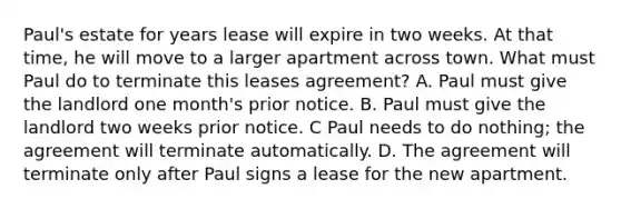 Paul's estate for years lease will expire in two weeks. At that time, he will move to a larger apartment across town. What must Paul do to terminate this leases agreement? A. Paul must give the landlord one month's prior notice. B. Paul must give the landlord two weeks prior notice. C Paul needs to do nothing; the agreement will terminate automatically. D. The agreement will terminate only after Paul signs a lease for the new apartment.