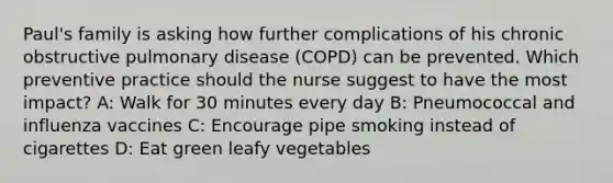 Paul's family is asking how further complications of his chronic obstructive pulmonary disease (COPD) can be prevented. Which preventive practice should the nurse suggest to have the most impact? A: Walk for 30 minutes every day B: Pneumococcal and influenza vaccines C: Encourage pipe smoking instead of cigarettes D: Eat green leafy vegetables