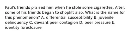 Paul's friends praised him when he stole some cigarettes. After, some of his friends began to shoplift also. What is the name for this phenomenon? A. differential susceptibility B. juvenile delinquency C. deviant peer contagion D. peer pressure E. identity foreclosure