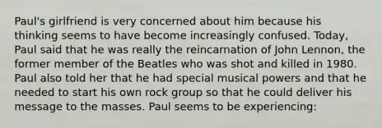 Paul's girlfriend is very concerned about him because his thinking seems to have become increasingly confused. Today, Paul said that he was really the reincarnation of John Lennon, the former member of the Beatles who was shot and killed in 1980. Paul also told her that he had special musical powers and that he needed to start his own rock group so that he could deliver his message to the masses. Paul seems to be experiencing: