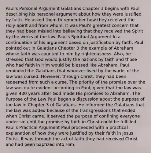 Paul's Personal Argument Galatians Chapter 3 begins with Paul describing his personal argument about how they were justified by faith. He asked them to remember how they received the Holy Spirit and from whom. It was Paul's greatest concern that they had been misled into believing that they received the Spirit by the works of the law. Paul's Spiritual Argument In a continuation of his argument based on justification by faith, Paul pointed out in Galatians Chapter 3 the example of Abraham whose faith was counted to him by righteousness. Also, he stressed that God would justify the nations by faith and those who had faith in Him would be blessed like Abraham. Paul reminded the Galatians that whoever lived by the works of the law was cursed. However, through Christ, they had been redeemed from such a curse. The priority of the promise over the law was quite evident according to Paul, given that the law was given 430 years after God made His promises to Abraham. The Purpose of the Law Paul began a discussion about the purpose of the law in Chapter 3 of Galatians. He informed the Galatians that the law was added because of the transgressions that ended when Christ came. It served the purpose of confining everyone under sin until the promise by faith in Christ could be fulfilled. Paul's Practical Argument Paul proceeded with a practical explanation of how they were justified by their faith in Jesus Christ. It was through the act of faith they had received Christ and had been baptized into Him.