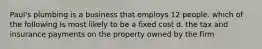 Paul's plumbing is a business that employs 12 people. which of the following is most likely to be a fixed cost d. the tax and insurance payments on the property owned by the firm