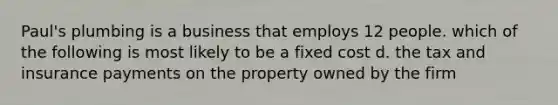 Paul's plumbing is a business that employs 12 people. which of the following is most likely to be a fixed cost d. the tax and insurance payments on the property owned by the firm