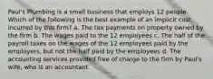 Paul's Plumbing is a small business that employs 12 people. Which of the following is the best example of an implicit cost incurred by this firm? a. The tax payments on property owned by the firm b. The wages paid to the 12 employees c. The half of the payroll taxes on the wages of the 12 employees paid by the employers, but not the half paid by the employees d. The accounting services provided free of charge to the firm by Paul's wife, who is an accountant