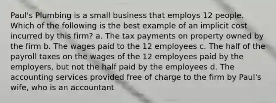 Paul's Plumbing is a small business that employs 12 people. Which of the following is the best example of an implicit cost incurred by this firm? a. The tax payments on property owned by the firm b. The wages paid to the 12 employees c. The half of the payroll taxes on the wages of the 12 employees paid by the employers, but not the half paid by the employees d. The accounting services provided free of charge to the firm by Paul's wife, who is an accountant