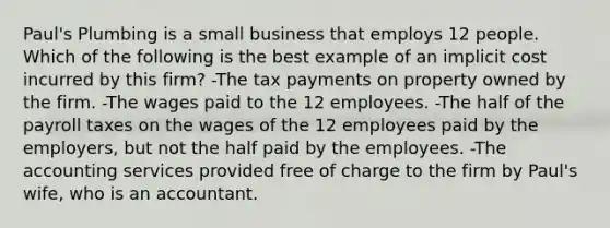 Paul's Plumbing is a small business that employs 12 people. Which of the following is the best example of an implicit cost incurred by this firm? -The tax payments on property owned by the firm. -The wages paid to the 12 employees. -The half of the payroll taxes on the wages of the 12 employees paid by the employers, but not the half paid by the employees. -The accounting services provided free of charge to the firm by Paul's wife, who is an accountant.