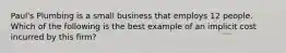 Paul's Plumbing is a small business that employs 12 people. Which of the following is the best example of an implicit cost incurred by this firm?