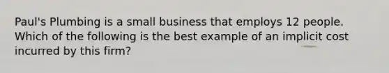 Paul's Plumbing is a small business that employs 12 people. Which of the following is the best example of an implicit cost incurred by this firm?