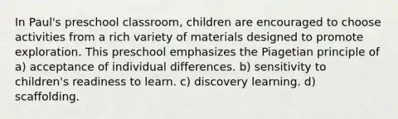 In Paul's preschool classroom, children are encouraged to choose activities from a rich variety of materials designed to promote exploration. This preschool emphasizes the Piagetian principle of a) acceptance of individual differences. b) sensitivity to children's readiness to learn. c) discovery learning. d) scaffolding.