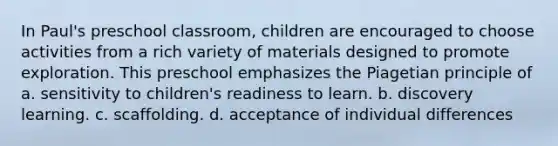 In Paul's preschool classroom, children are encouraged to choose activities from a rich variety of materials designed to promote exploration. This preschool emphasizes the Piagetian principle of a. sensitivity to children's readiness to learn. b. discovery learning. c. scaffolding. d. acceptance of individual differences