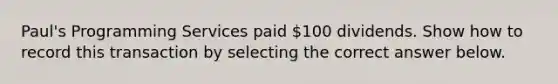 Paul's Programming Services paid 100 dividends. Show how to record this transaction by selecting the correct answer below.