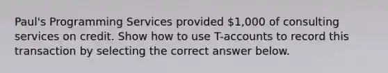 Paul's Programming Services provided 1,000 of consulting services on credit. Show how to use T-accounts to record this transaction by selecting the correct answer below.