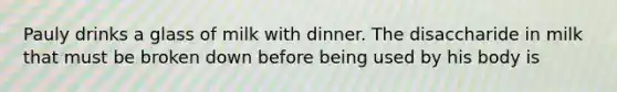 Pauly drinks a glass of milk with dinner. The disaccharide in milk that must be broken down before being used by his body is