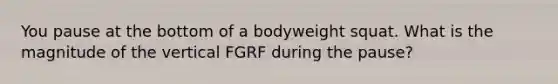 You pause at the bottom of a bodyweight squat. What is the magnitude of the vertical FGRF during the pause?