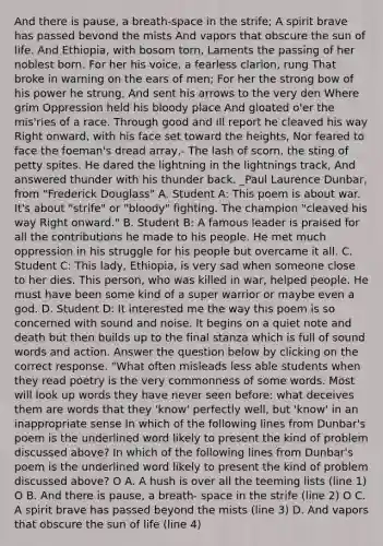 And there is pause, a breath-space in the strife; A spirit brave has passed bevond the mists And vapors that obscure the sun of life. And Ethiopia, with bosom torn, Laments the passing of her noblest born. For her his voice, a fearless clarion, rung That broke in warning on the ears of men; For her the strong bow of his power he strung, And sent his arrows to the very den Where grim Oppression held his bloody place And gloated o'er the mis'ries of a race. Through good and ill report he cleaved his way Right onward, with his face set toward the heights, Nor feared to face the foeman's dread array,- The lash of scorn, the sting of petty spites. He dared the lightning in the lightnings track, And answered thunder with his thunder back. _Paul Laurence Dunbar, from "Frederick Douglass" A. Student A: This poem is about war. It's about "strife" or "bloody" fighting. The champion "cleaved his way Right onward." B. Student B: A famous leader is praised for all the contributions he made to his people. He met much oppression in his struggle for his people but overcame it all. C. Student C: This lady, Ethiopia, is very sad when someone close to her dies. This person, who was killed in war, helped people. He must have been some kind of a super warrior or maybe even a god. D. Student D: It interested me the way this poem is so concerned with sound and noise. It begins on a quiet note and death but then builds up to the final stanza which is full of sound words and action. Answer the question below by clicking on the correct response. "What often misleads less able students when they read poetry is the very commonness of some words. Most will look up words they have never seen before: what deceives them are words that they 'know' perfectly well, but 'know' in an inappropriate sense In which of the following lines from Dunbar's poem is the underlined word likely to present the kind of problem discussed above? In which of the following lines from Dunbar's poem is the underlined word likely to present the kind of problem discussed above? O A. A hush is over all the teeming lists (line 1) O B. And there is pause, a breath- space in the strife (line 2) O C. A spirit brave has passed beyond the mists (line 3) D. And vapors that obscure the sun of life (line 4)