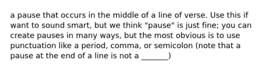 a pause that occurs in the middle of a line of verse. Use this if want to sound smart, but we think "pause" is just fine; you can create pauses in many ways, but the most obvious is to use punctuation like a period, comma, or semicolon (note that a pause at the end of a line is not a _______)