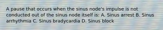 A pause that occurs when the sinus node's impulse is not conducted out of the sinus node itself is: A. Sinus arrest B. Sinus arrhythmia C. Sinus bradycardia D. Sinus block