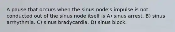 A pause that occurs when the sinus node's impulse is not conducted out of the sinus node itself is A) sinus arrest. B) sinus arrhythmia. C) sinus bradycardia. D) sinus block.