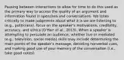 Pausing between interactions to allow for time to do this used as the primary way to access the quality of an argument and information found in speeches and conversations. We listen critically to make judgments about what it is we are listening to (e.g., politicians). focus on the speaker's motivations, credibility, accuracy, and ethics (O'Hair et al., 2015). When a speaker is attempting to persuade an audience, whether live or mediated (e.g., television, social media) skills may include determining the main points of the speaker's message, decoding nonverbal cues, and making good use of your memory of the conversation (i.e., take good notes).