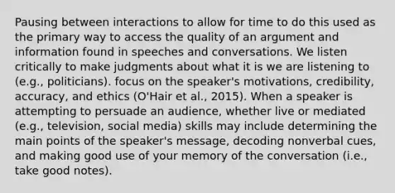 Pausing between interactions to allow for time to do this used as the primary way to access the quality of an argument and information found in speeches and conversations. We listen critically to make judgments about what it is we are listening to (e.g., politicians). focus on the speaker's motivations, credibility, accuracy, and ethics (O'Hair et al., 2015). When a speaker is attempting to persuade an audience, whether live or mediated (e.g., television, social media) skills may include determining the main points of the speaker's message, decoding nonverbal cues, and making good use of your memory of the conversation (i.e., take good notes).