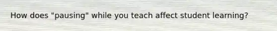 How does "pausing" while you teach affect student learning?