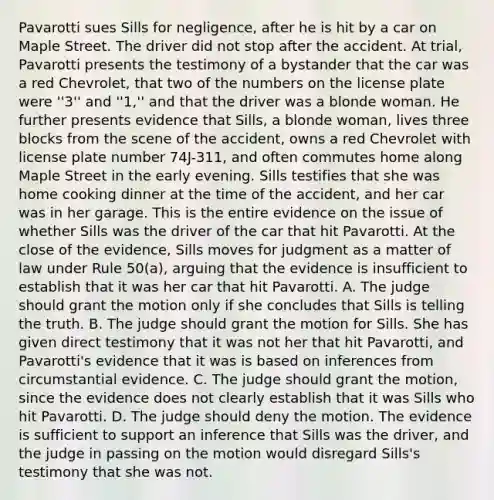 Pavarotti sues Sills for negligence, after he is hit by a car on Maple Street. The driver did not stop after the accident. At trial, Pavarotti presents the testimony of a bystander that the car was a red Chevrolet, that two of the numbers on the license plate were ''3'' and ''1,'' and that the driver was a blonde woman. He further presents evidence that Sills, a blonde woman, lives three blocks from the scene of the accident, owns a red Chevrolet with license plate number 74J-311, and often commutes home along Maple Street in the early evening. Sills testifies that she was home cooking dinner at the time of the accident, and her car was in her garage. This is the entire evidence on the issue of whether Sills was the driver of the car that hit Pavarotti. At the close of the evidence, Sills moves for judgment as a matter of law under Rule 50(a), arguing that the evidence is insufficient to establish that it was her car that hit Pavarotti. A. The judge should grant the motion only if she concludes that Sills is telling the truth. B. The judge should grant the motion for Sills. She has given direct testimony that it was not her that hit Pavarotti, and Pavarotti's evidence that it was is based on inferences from circumstantial evidence. C. The judge should grant the motion, since the evidence does not clearly establish that it was Sills who hit Pavarotti. D. The judge should deny the motion. The evidence is sufficient to support an inference that Sills was the driver, and the judge in passing on the motion would disregard Sills's testimony that she was not.