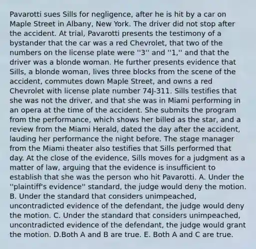 Pavarotti sues Sills for negligence, after he is hit by a car on Maple Street in Albany, New York. The driver did not stop after the accident. At trial, Pavarotti presents the testimony of a bystander that the car was a red Chevrolet, that two of the numbers on the license plate were ''3'' and ''1,'' and that the driver was a blonde woman. He further presents evidence that Sills, a blonde woman, lives three blocks from the scene of the accident, commutes down Maple Street, and owns a red Chevrolet with license plate number 74J-311. Sills testifies that she was not the driver, and that she was in Miami performing in an opera at the time of the accident. She submits the program from the performance, which shows her billed as the star, and a review from the Miami Herald, dated the day after the accident, lauding her performance the night before. The stage manager from the Miami theater also testifies that Sills performed that day. At the close of the evidence, Sills moves for a judgment as a matter of law, arguing that the evidence is insufficient to establish that she was the person who hit Pavarotti. A. Under the ''plaintiff's evidence'' standard, the judge would deny the motion. B. Under the standard that considers unimpeached, uncontradicted evidence of the defendant, the judge would deny the motion. C. Under the standard that considers unimpeached, uncontradicted evidence of the defendant, the judge would grant the motion. D.Both A and B are true. E. Both A and C are true.