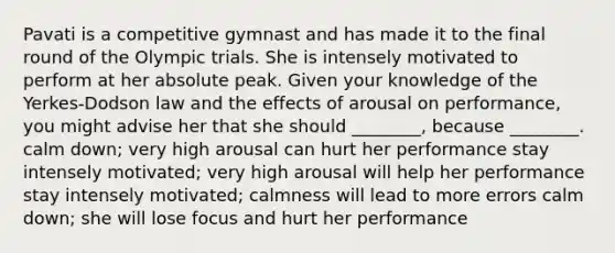 Pavati is a competitive gymnast and has made it to the final round of the Olympic trials. She is intensely motivated to perform at her absolute peak. Given your knowledge of the Yerkes-Dodson law and the effects of arousal on performance, you might advise her that she should ________, because ________. calm down; very high arousal can hurt her performance stay intensely motivated; very high arousal will help her performance stay intensely motivated; calmness will lead to more errors calm down; she will lose focus and hurt her performance