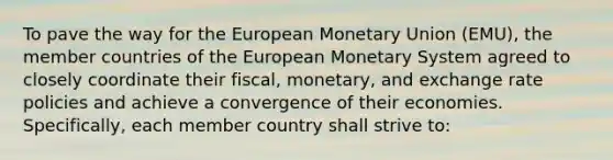 To pave the way for the European Monetary Union (EMU), the member countries of the European Monetary System agreed to closely coordinate their fiscal, monetary, and exchange rate policies and achieve a convergence of their economies. Specifically, each member country shall strive to: