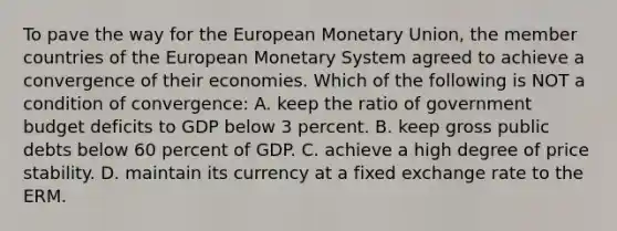 To pave the way for the European Monetary Union, the member countries of the European Monetary System agreed to achieve a convergence of their economies. Which of the following is NOT a condition of convergence: A. keep the ratio of government budget deficits to GDP below 3 percent. B. keep gross public debts below 60 percent of GDP. C. achieve a high degree of price stability. D. maintain its currency at a fixed exchange rate to the ERM.