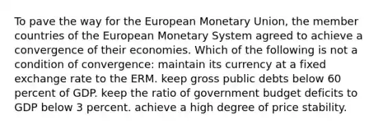 To pave the way for the European Monetary Union, the member countries of the European Monetary System agreed to achieve a convergence of their economies. Which of the following is not a condition of convergence: maintain its currency at a fixed exchange rate to the ERM. keep gross public debts below 60 percent of GDP. keep the ratio of government budget deficits to GDP below 3 percent. achieve a high degree of price stability.