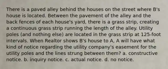 There is a paved alley behind the houses on the street where B's house is located. Between the pavement of the alley and the back fences of each house's yard, there is a grass strip, creating a continuous grass strip running the length of the alley. Utility poles (and nothing else) are located in the grass strip at 125-foot intervals. When Realtor shows B's house to A, A will have what kind of notice regarding the utility company's easement for the utility poles and the lines strung between them? a. constructive notice. b. inquiry notice. c. actual notice. d. no notice.