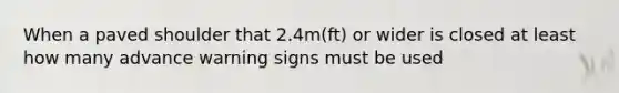 When a paved shoulder that 2.4m(ft) or wider is closed at least how many advance warning signs must be used