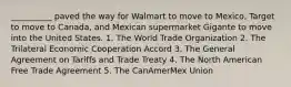 __________ paved the way for Walmart to move to Mexico, Target to move to Canada, and Mexican supermarket Gigante to move into the United States. 1. The World Trade Organization 2. The Trilateral Economic Cooperation Accord 3. The General Agreement on Tariffs and Trade Treaty 4. The North American Free Trade Agreement 5. The CanAmerMex Union